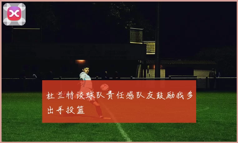杜兰特谈球队责任感队友鼓励我多出手投篮